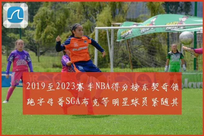 2019至2023赛季NBA得分榜东契奇领跑字母哥SGA布克等明星球员紧随其后