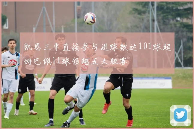 凯恩三季直接参与进球数达101球超姆巴佩11球领跑五大联赛