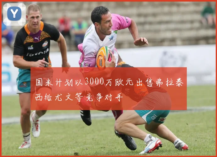 国米计划以3000万欧元出售弗拉泰西给尤文等竞争对手