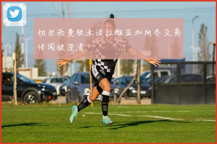 切尔西曼联未谈拉维亚加纳乔交易传闻被澄清