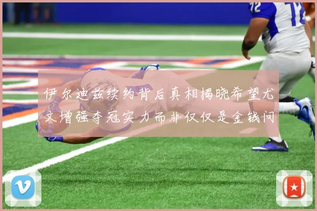 伊尔迪兹续约背后真相揭晓希望尤文增强夺冠实力而非仅仅是金钱问题