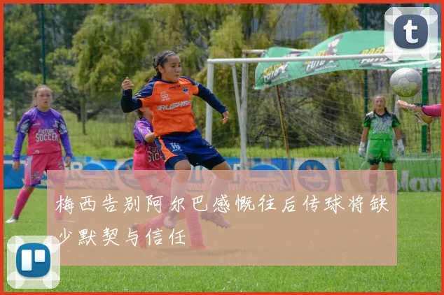 梅西告别阿尔巴感慨往后传球将缺少默契与信任