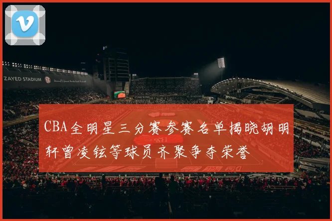 CBA全明星三分赛参赛名单揭晓胡明轩曾凌铉等球员齐聚争夺荣誉