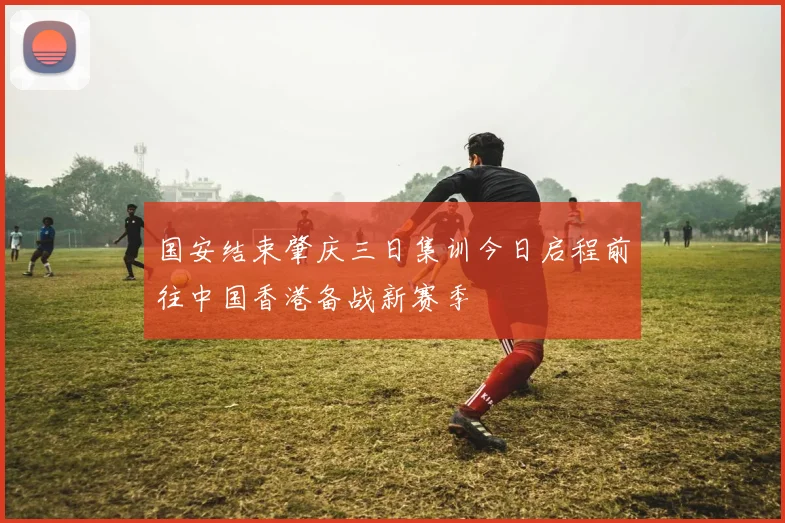国安结束肇庆三日集训今日启程前往中国香港备战新赛季