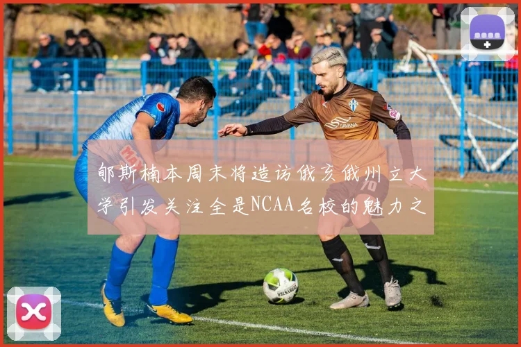 郇斯楠本周末将造访俄亥俄州立大学引发关注全是NCAA名校的魅力之旅