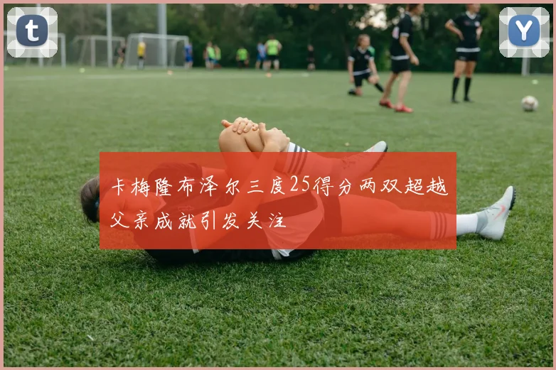 卡梅隆布泽尔三度25得分两双超越父亲成就引发关注