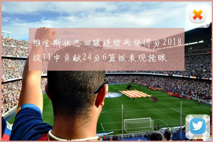 维金斯状态回暖连续两场得分2018投11中贡献24分6篮板表现抢眼