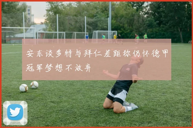 安东谈多特与拜仁差距称仍怀德甲冠军梦想不放弃