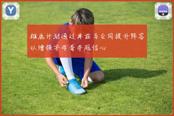 雄鹿计划通过库兹马合同提升阵容以增强字母哥夺冠信心