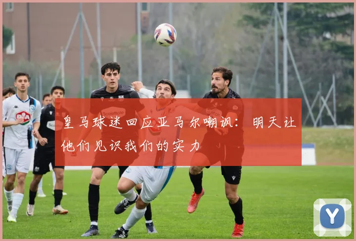皇马球迷回应亚马尔嘲讽：明天让他们见识我们的实力