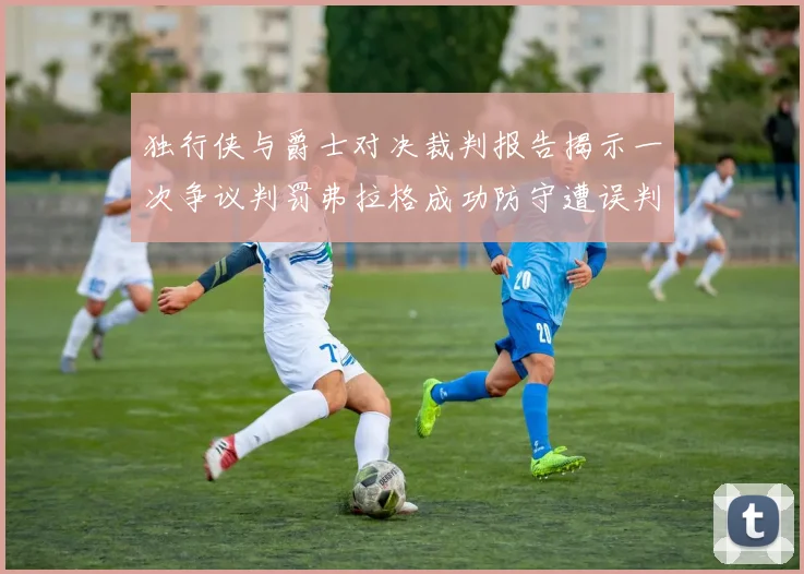 独行侠与爵士对决裁判报告揭示一次争议判罚弗拉格成功防守遭误判