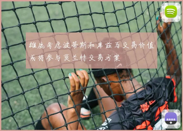 雄鹿考虑波蒂斯和库兹马交易价值或将参与莫兰特交易方案