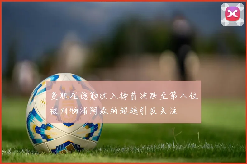 曼联在德勤收入榜首次跌至第八位被利物浦阿森纳超越引发关注