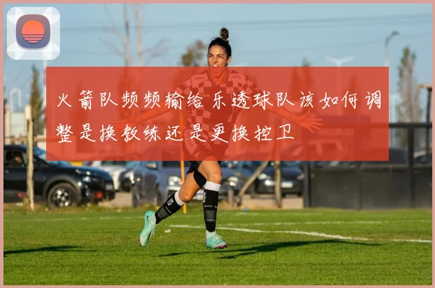 火箭队频频输给乐透球队该如何调整是换教练还是更换控卫