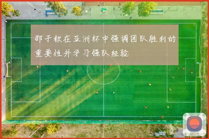 邵子钦在亚洲杯中强调团队胜利的重要性并学习强队经验