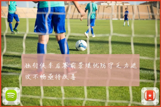 独行侠季后赛前景堪忧防守乏力进攻不畅亟待改善