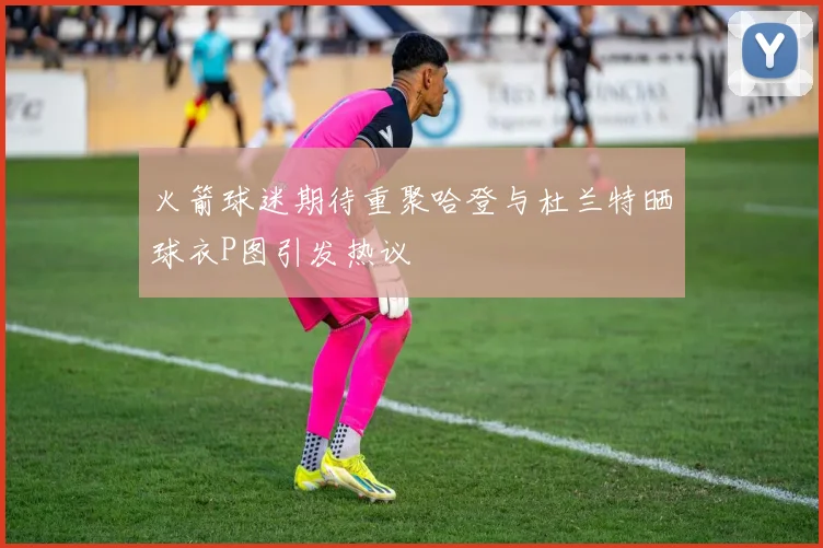 火箭球迷期待重聚哈登与杜兰特晒球衣P图引发热议