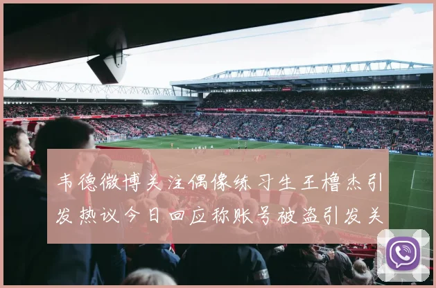韦德微博关注偶像练习生王橹杰引发热议今日回应称账号被盗引发关注