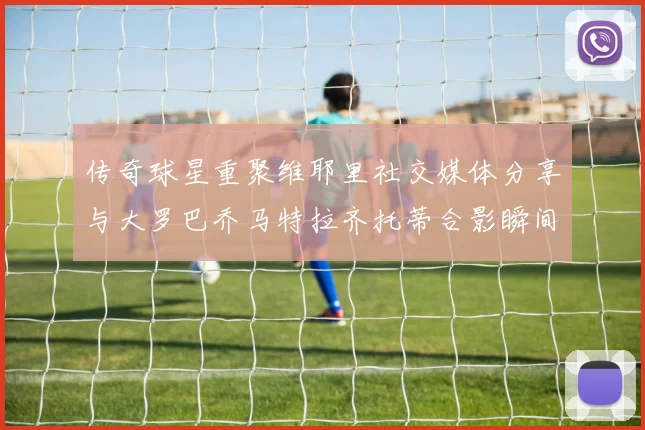传奇球星重聚维耶里社交媒体分享与大罗巴乔马特拉齐托蒂合影瞬间