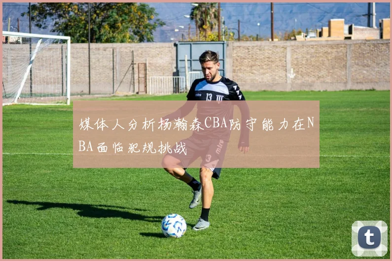 媒体人分析杨瀚森CBA防守能力在NBA面临犯规挑战