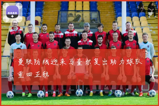 曼联防线迎来马奎尔复出助力球队重回正轨