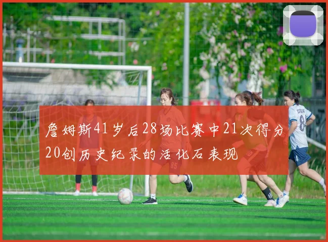 詹姆斯41岁后28场比赛中21次得分20创历史纪录的活化石表现
