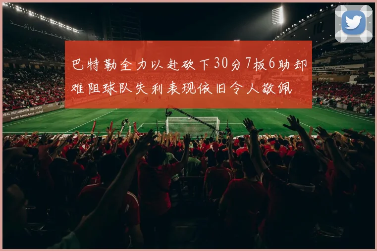 巴特勒全力以赴砍下30分7板6助却难阻球队失利表现依旧令人敬佩