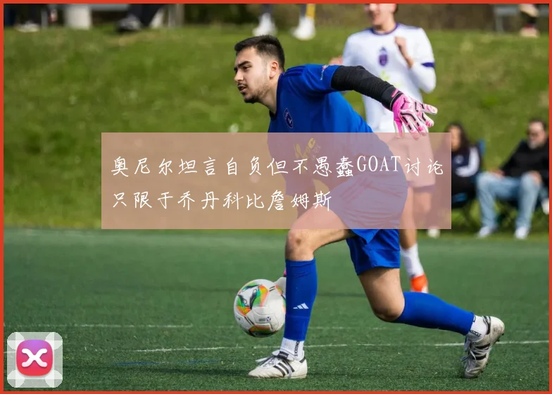 奥尼尔坦言自负但不愚蠢GOAT讨论只限于乔丹科比詹姆斯