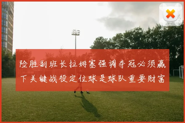 险胜副班长拉姆塞强调夺冠必须赢下关键战役定位球是球队重要财富