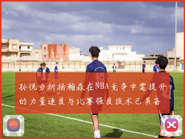 孙悦分析杨瀚森在NBA竞争中需提升的力量速度与比赛强度技术已具备