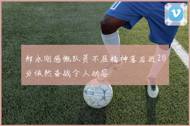 郑永刚感慨队员不屈精神落后近20分依然奋战令人动容